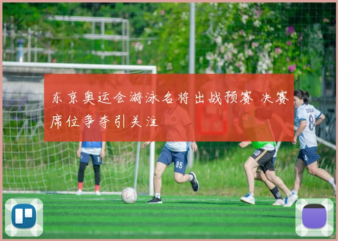 东京奥运会游泳名将出战预赛 决赛席位争夺引关注