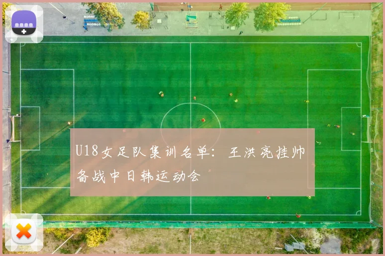 U18女足队集训名单:王洪亮挂帅 备战中日韩运动会