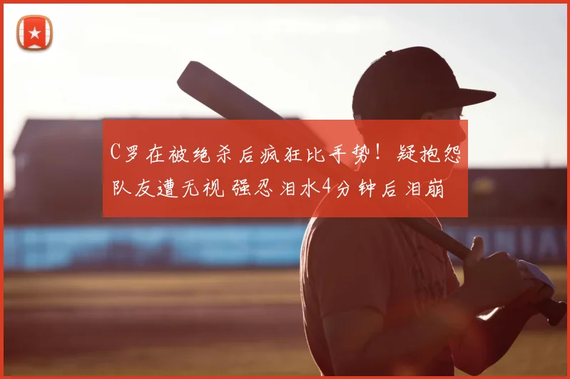 C罗在被绝杀后疯狂比手势!疑抱怨队友遭无视 强忍泪水4分钟后泪崩