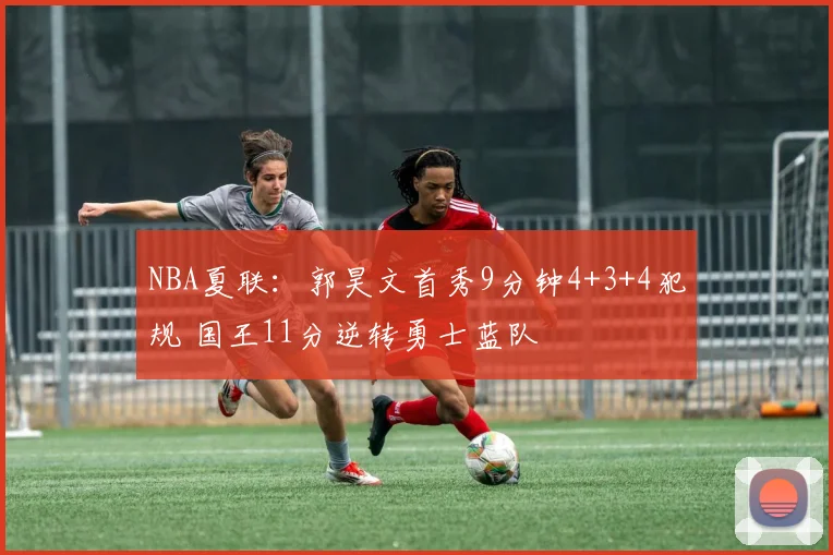 NBA夏联:郭昊文首秀9分钟4+3+4犯规 国王11分逆转勇士蓝队