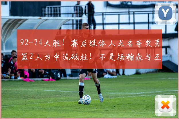92-74大胜!赛后媒体人点名夸奖男篮2人为中流砥柱!不是杨瀚森与王俊杰