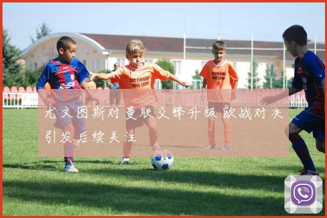 尤文图斯对曼联交锋升级 欧战对决引发后续关注