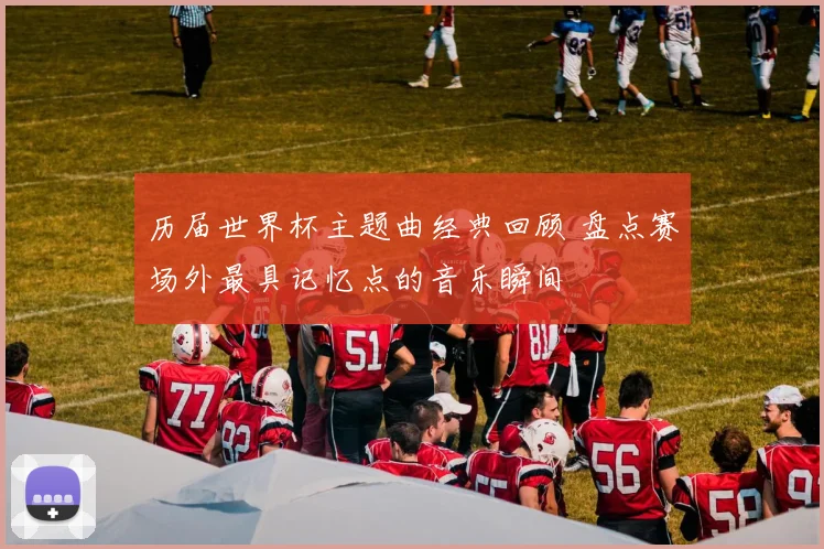 历届世界杯主题曲经典回顾 盘点赛场外最具记忆点的音乐瞬间
