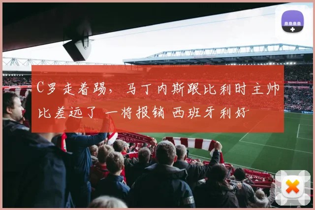 C罗走着踢,马丁内斯跟比利时主帅比差远了 一将报销 西班牙利好