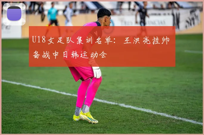 U18女足队集训名单:王洪亮挂帅 备战中日韩运动会