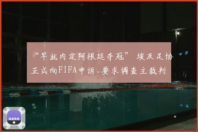 “早就内定阿根廷夺冠” 埃及足协正式向FIFA申诉_要求调查主裁判