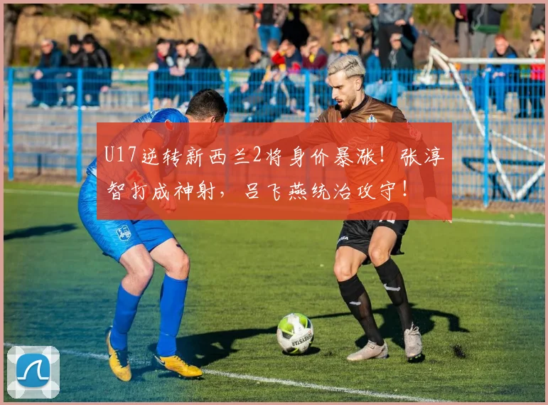 U17逆转新西兰2将身价暴涨!张淳智打成神射,吕飞燕统治攻守!