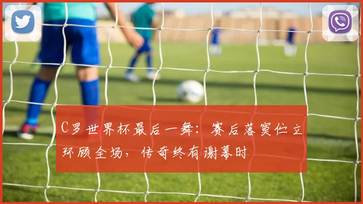 C罗世界杯最后一舞:赛后落寞伫立环顾全场,传奇终有谢幕时