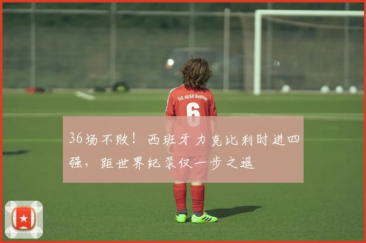 36场不败!西班牙力克比利时进四强,距世界纪录仅一步之遥