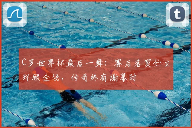 C罗世界杯最后一舞:赛后落寞伫立环顾全场,传奇终有谢幕时