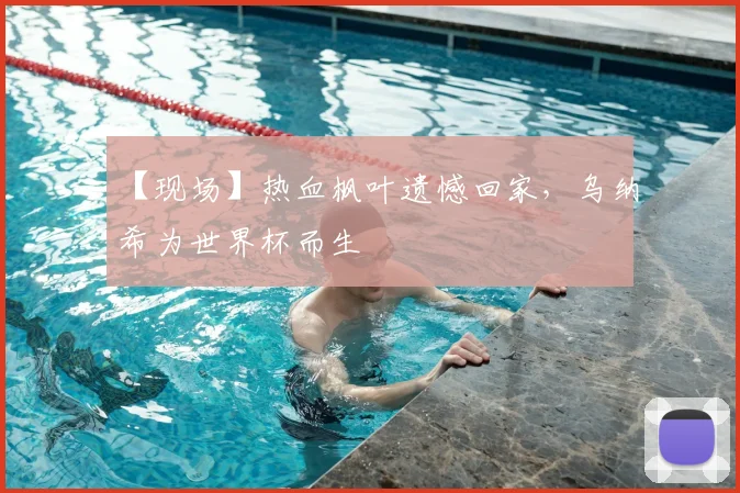 【现场】热血枫叶遗憾回家,乌纳希为世界杯而生
