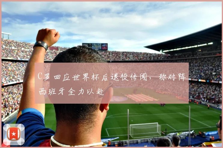 C罗回应世界杯后退役传闻,称对阵西班牙全力以赴