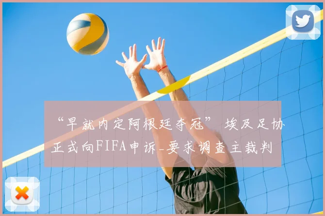 “早就内定阿根廷夺冠” 埃及足协正式向FIFA申诉_要求调查主裁判
