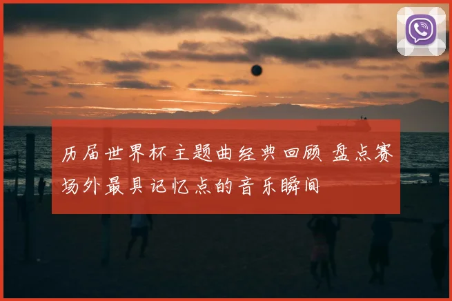 历届世界杯主题曲经典回顾 盘点赛场外最具记忆点的音乐瞬间