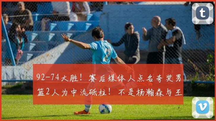 92-74大胜!赛后媒体人点名夸奖男篮2人为中流砥柱!不是杨瀚森与王俊杰