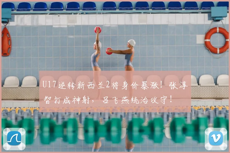 U17逆转新西兰2将身价暴涨!张淳智打成神射,吕飞燕统治攻守!