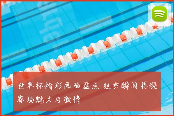世界杯精彩画面盘点 经典瞬间再现赛场魅力与激情