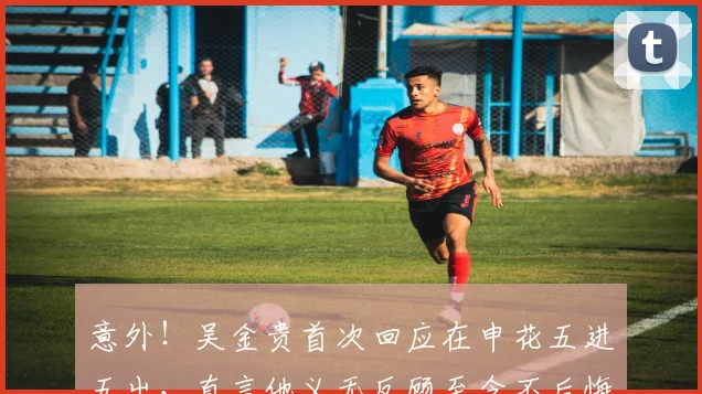 意外!吴金贵首次回应在申花五进五出,直言他义无反顾至今不后悔
