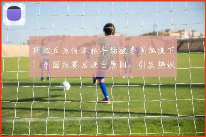 斯坦丘为何本轮半场被李国旭换下!李国旭赛后说出原因,引发热议