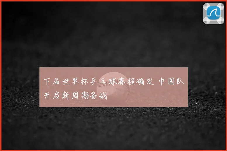 下届世界杯乒乓球赛程确定 中国队开启新周期备战