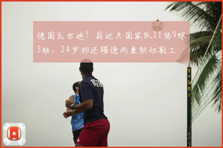 德国瓦尔迪!翁达夫国家队11场9球3助,24岁却还踢德丙兼职切割工