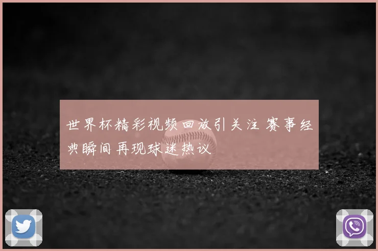 世界杯精彩视频回放引关注 赛事经典瞬间再现球迷热议