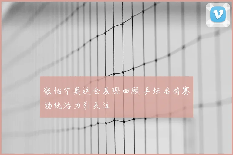 张怡宁奥运会表现回顾 乒坛名将赛场统治力引关注