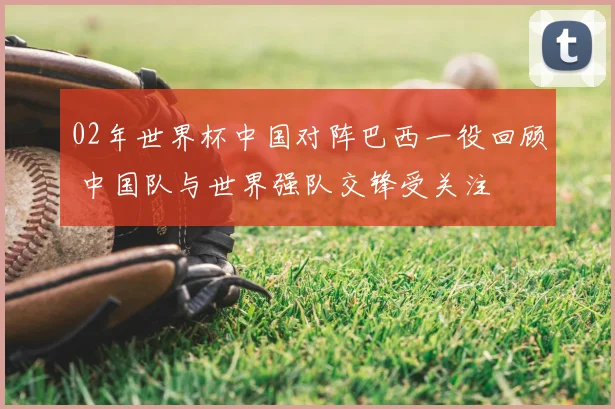 02年世界杯中国对阵巴西一役回顾 中国队与世界强队交锋受关注