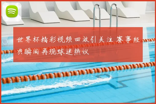 世界杯精彩视频回放引关注 赛事经典瞬间再现球迷热议