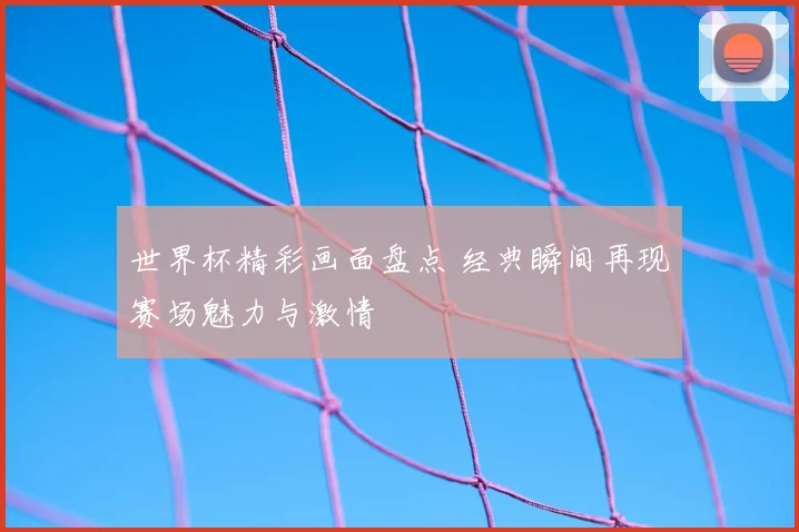 世界杯精彩画面盘点 经典瞬间再现赛场魅力与激情