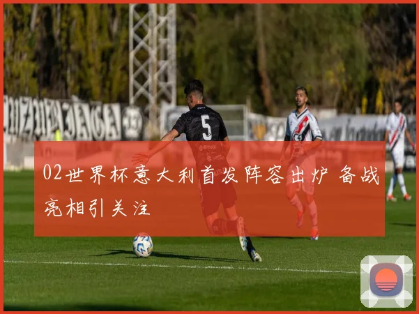 02世界杯意大利首发阵容出炉 备战亮相引关注