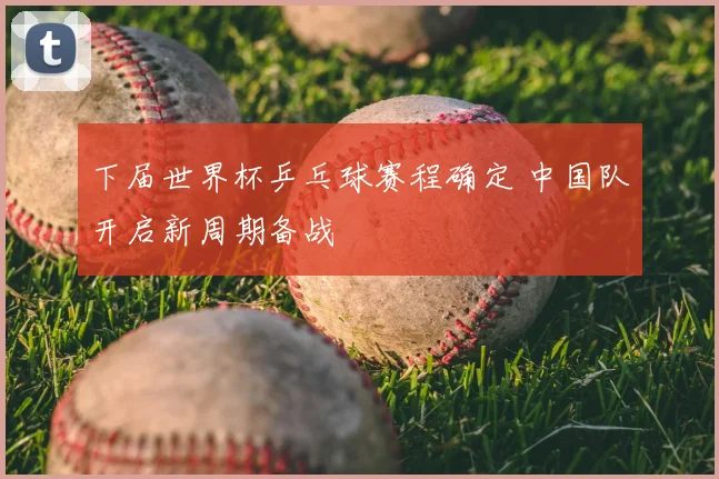 下届世界杯乒乓球赛程确定 中国队开启新周期备战