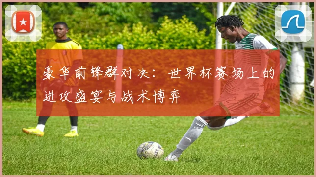 豪华前锋群对决：世界杯赛场上的进攻盛宴与战术博弈