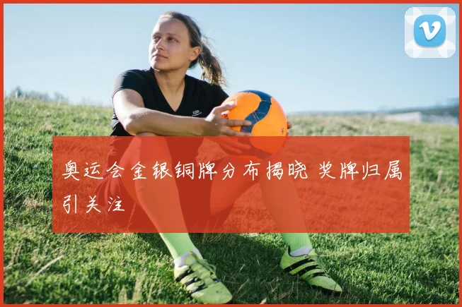 奥运会金银铜牌分布揭晓 奖牌归属引关注